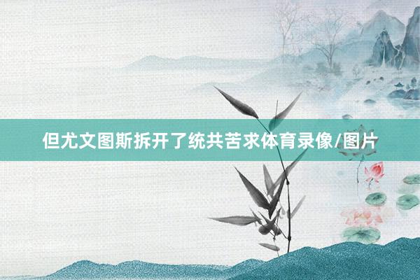 但尤文图斯拆开了统共苦求体育录像/图片