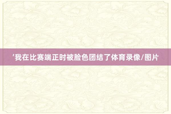 ’我在比赛端正时被脸色团结了体育录像/图片