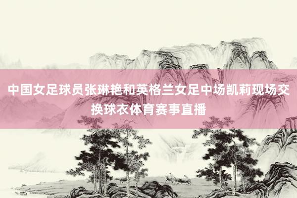 中国女足球员张琳艳和英格兰女足中场凯莉现场交换球衣体育赛事直播