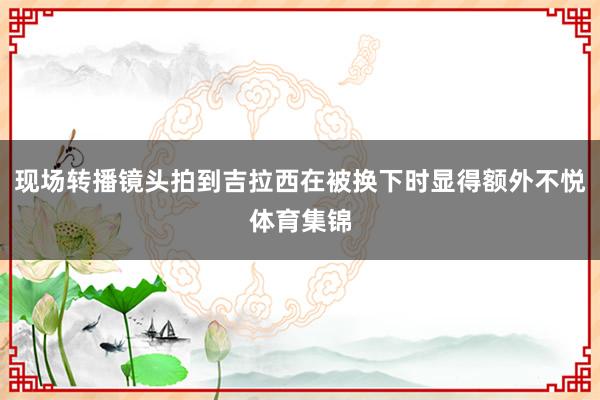 现场转播镜头拍到吉拉西在被换下时显得额外不悦体育集锦