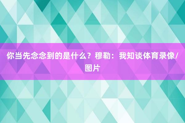 你当先念念到的是什么？穆勒：我知谈体育录像/图片
