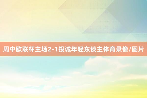 周中欧联杯主场2-1投诚年轻东谈主体育录像/图片