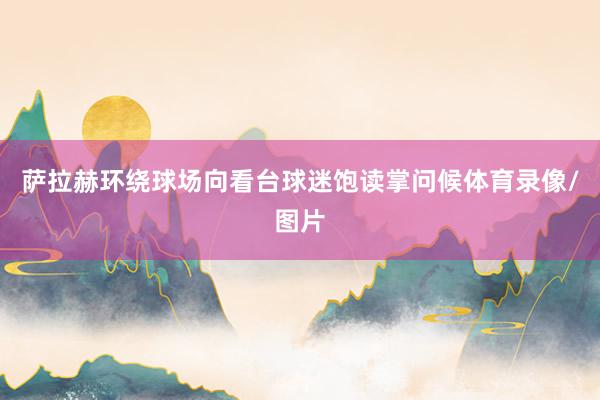 萨拉赫环绕球场向看台球迷饱读掌问候体育录像/图片