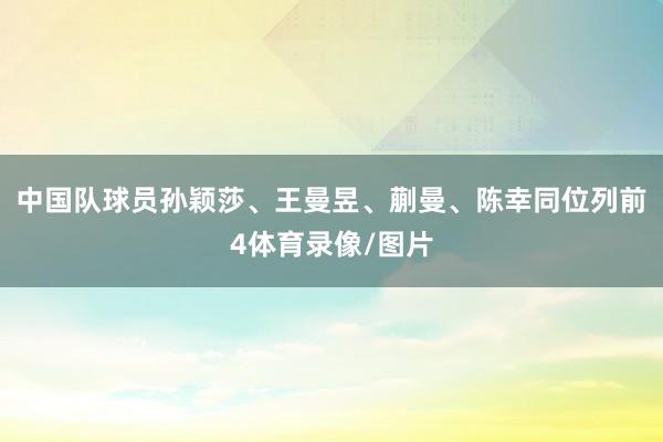 中国队球员孙颖莎、王曼昱、蒯曼、陈幸同位列前4体育录像/图片