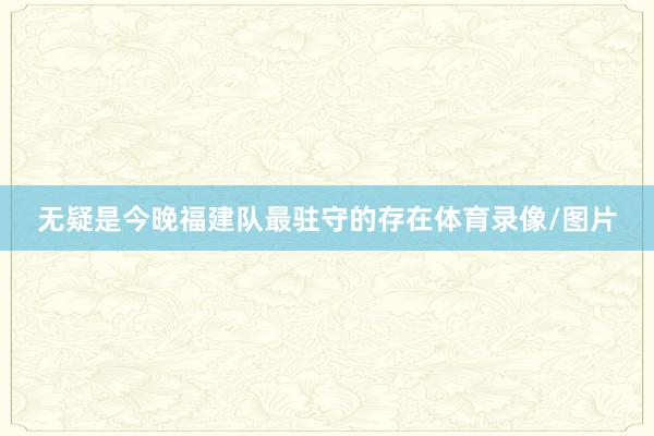 无疑是今晚福建队最驻守的存在体育录像/图片