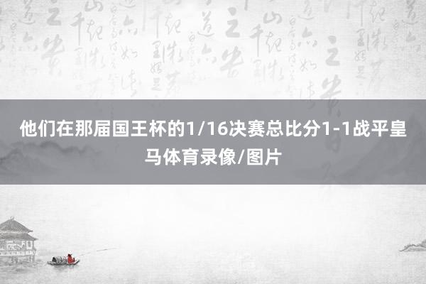 他们在那届国王杯的1/16决赛总比分1-1战平皇马体育录像/图片