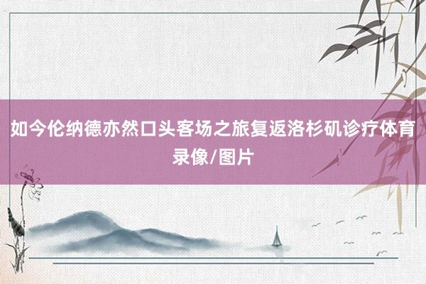 如今伦纳德亦然口头客场之旅复返洛杉矶诊疗体育录像/图片