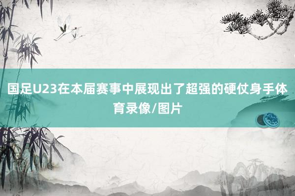 国足U23在本届赛事中展现出了超强的硬仗身手体育录像/图片