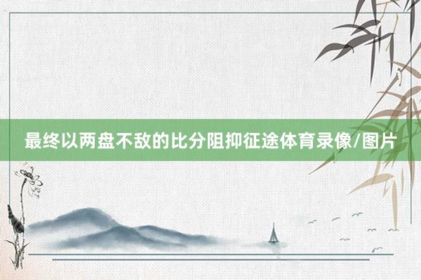 最终以两盘不敌的比分阻抑征途体育录像/图片