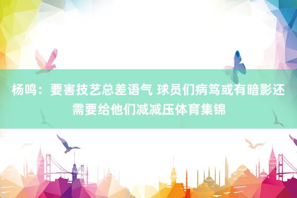 杨鸣：要害技艺总差语气 球员们病笃或有暗影还需要给他们减减压体育集锦