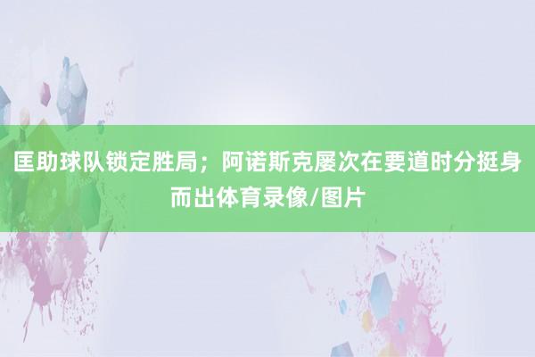 匡助球队锁定胜局;阿诺斯克屡次在要道时分挺身而出体育录像/图片