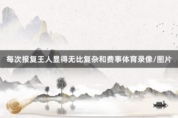 每次报复王人显得无比复杂和费事体育录像/图片