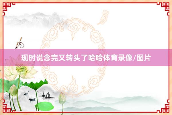 现时说念完又转头了哈哈体育录像/图片