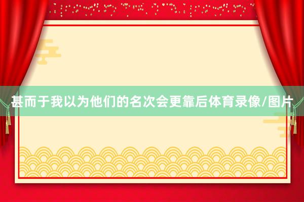 甚而于我以为他们的名次会更靠后体育录像/图片