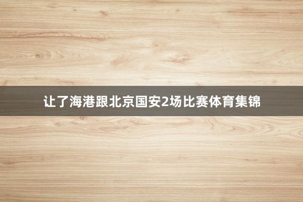 让了海港跟北京国安2场比赛体育集锦