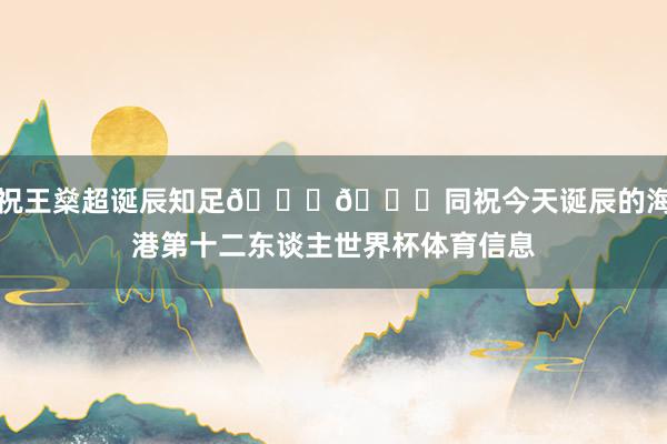 祝王燊超诞辰知足🎂🎉同祝今天诞辰的海港第十二东谈主世界杯体育信息