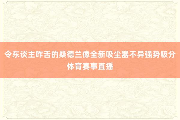 令东谈主咋舌的桑德兰像全新吸尘器不异强势吸分体育赛事直播