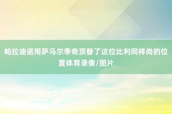 帕拉迪诺用萨马尔季奇顶替了这位比利同样尚的位置体育录像/图片