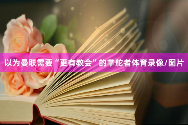 以为曼联需要“更有教会”的掌舵者体育录像/图片