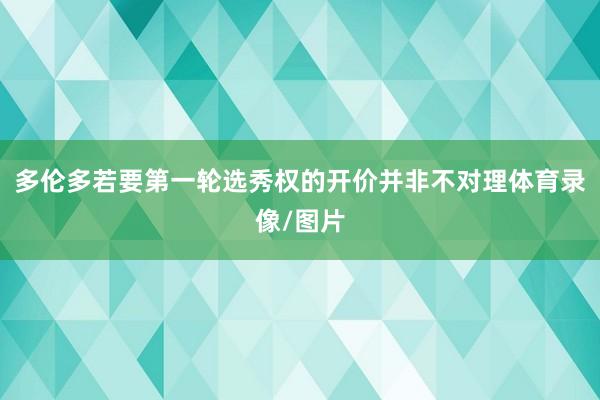 多伦多若要第一轮选秀权的开价并非不对理体育录像/图片