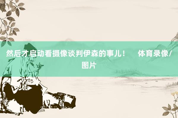 然后才启动看摄像谈判伊森的事儿！    体育录像/图片