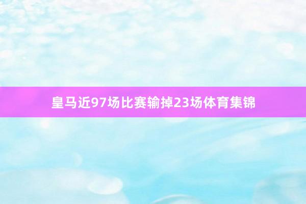 皇马近97场比赛输掉23场体育集锦