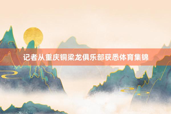 记者从重庆铜梁龙俱乐部获悉体育集锦
