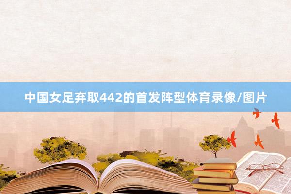 中国女足弃取442的首发阵型体育录像/图片