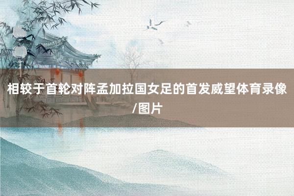 相较于首轮对阵孟加拉国女足的首发威望体育录像/图片