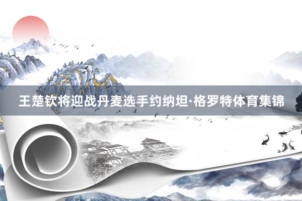 王楚钦将迎战丹麦选手约纳坦·格罗特体育集锦