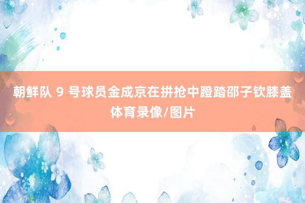 朝鲜队 9 号球员金成京在拼抢中蹬踏邵子钦膝盖体育录像/图片