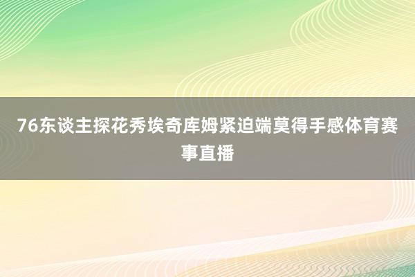 76东谈主探花秀埃奇库姆紧迫端莫得手感体育赛事直播