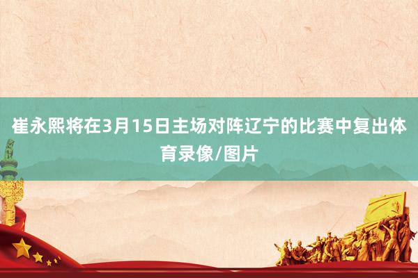 崔永熙将在3月15日主场对阵辽宁的比赛中复出体育录像/图片