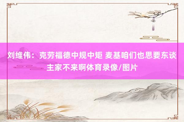 刘维伟：克劳福德中规中矩 麦基咱们也思要东谈主家不来啊体育录像/图片