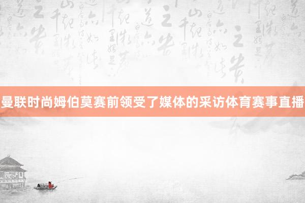 曼联时尚姆伯莫赛前领受了媒体的采访体育赛事直播