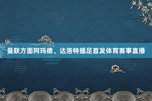 曼联方面阿玛德、达洛特插足首发体育赛事直播