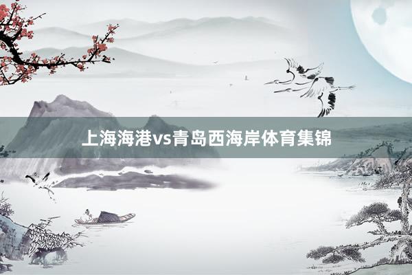 上海海港vs青岛西海岸体育集锦