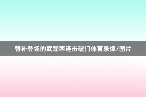 替补登场的武磊两连击破门体育录像/图片