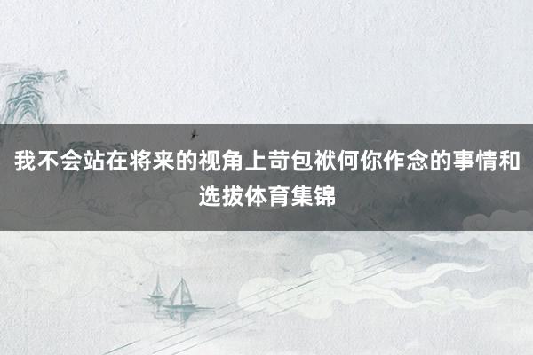 我不会站在将来的视角上苛包袱何你作念的事情和选拔体育集锦
