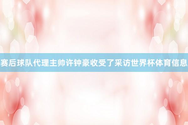 赛后球队代理主帅许钟豪收受了采访世界杯体育信息