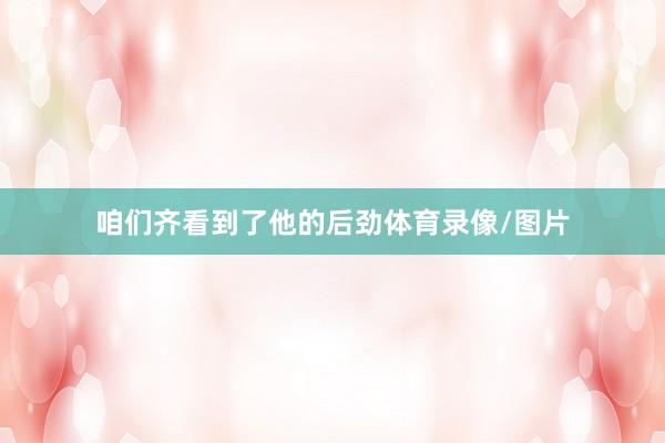 咱们齐看到了他的后劲体育录像/图片