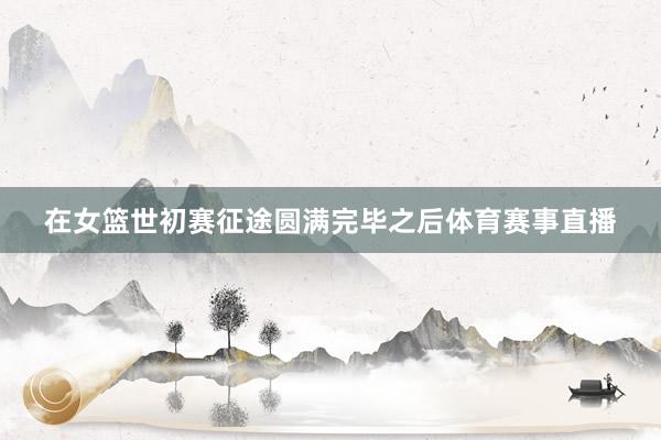 在女篮世初赛征途圆满完毕之后体育赛事直播