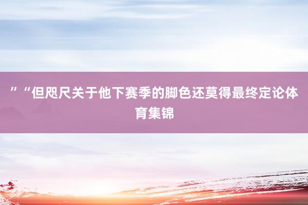 ”“但咫尺关于他下赛季的脚色还莫得最终定论体育集锦