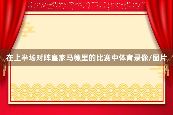在上半场对阵皇家马德里的比赛中体育录像/图片