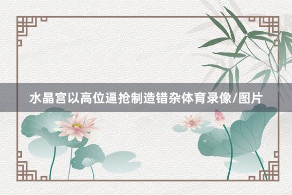 水晶宫以高位逼抢制造错杂体育录像/图片