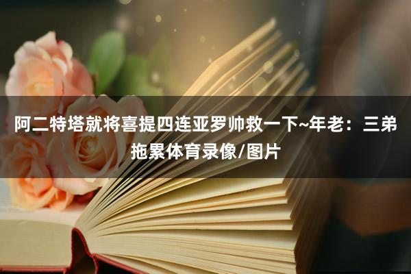 阿二特塔就将喜提四连亚罗帅救一下~年老：三弟拖累体育录像/图片