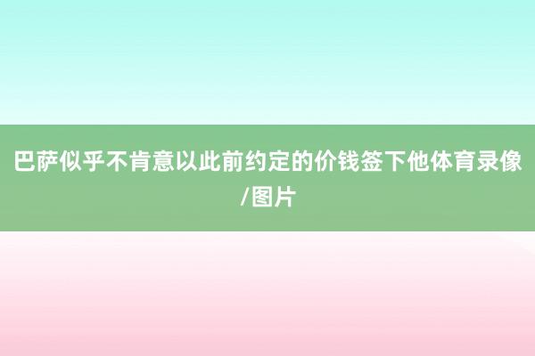 巴萨似乎不肯意以此前约定的价钱签下他体育录像/图片