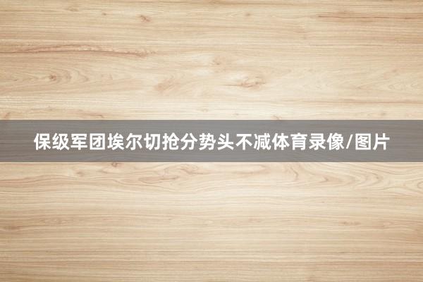 保级军团埃尔切抢分势头不减体育录像/图片