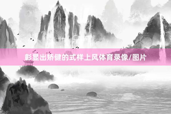 彰显出矫健的式样上风体育录像/图片