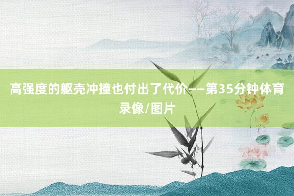 高强度的躯壳冲撞也付出了代价——第35分钟体育录像/图片